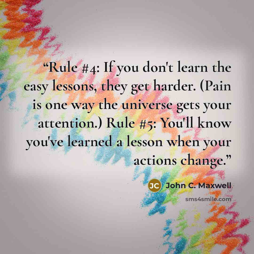 “Rule #4: If you don't learn the easy lessons, they get harder. (Pain is one way the universe gets your attention.) Rule #5: You'll know you've learned a lesson when your actions change.” quote by John C. Maxwell