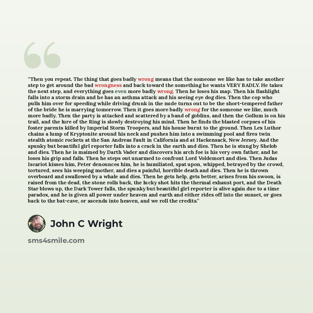 “Then you repeat. The thing that goes badly wrong means that the someone we like has to take another step to get around the bad wrongness and back toward the something he wants VERY BADLY. He takes the next step, and everything goes even more badly wrong. Then he loses his map. Then his flashlight…” quote by John C Wright