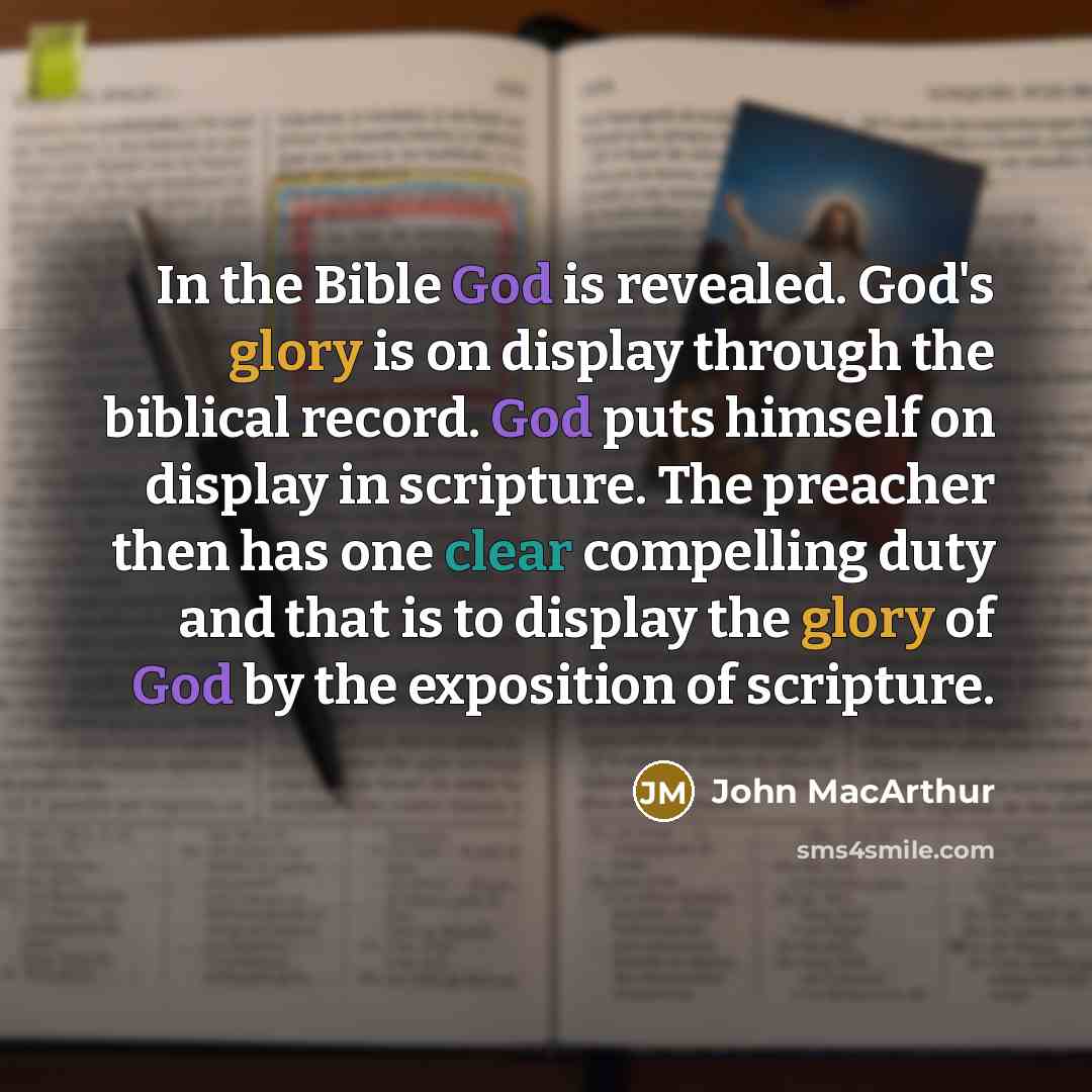“In the Bible God is revealed. God's glory is on display through the biblical record. God puts himself on display in scripture. The preacher then has one clear compelling duty and that is to display the glory of God by the exposition of scripture.” quote by John MacArthur