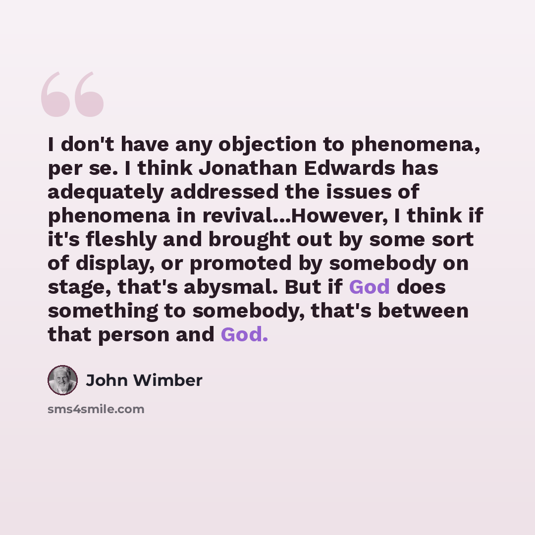 “I don't have any objection to phenomena, per se. I think Jonathan Edwards has adequately addressed the issues of phenomena in revival...However, I think if it's fleshly and brought out by some sort of display, or promoted by somebody on stage, that's abysmal. But if God does something to somebody…” quote by John Wimber