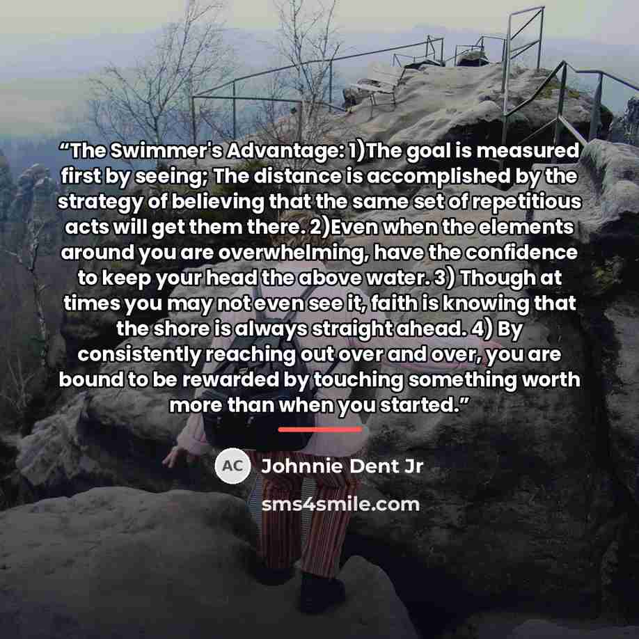 “The Swimmer's Advantage: 1)The goal is measured first by seeing; The distance is accomplished by the strategy of believing that the same set of repetitious acts will get them there. 2)Even when the elements around you are overwhelming, have the confidence to keep your head the above water. 3)…” quote by Johnnie Dent Jr