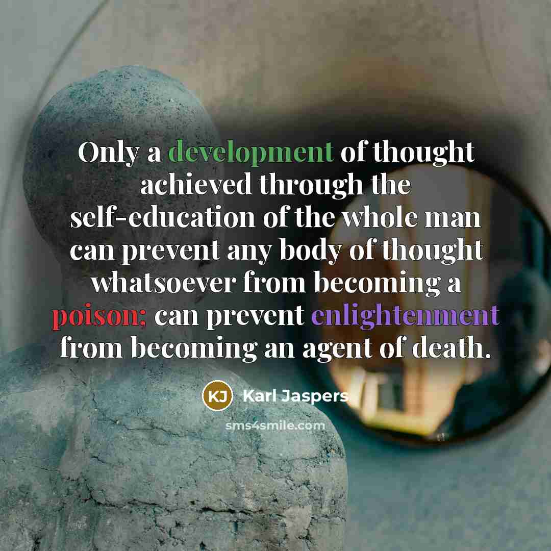 “Only a development of thought achieved through the self-education of the whole man can prevent any body of thought whatsoever from becoming a poison; can prevent enlightenment from becoming an agent of death.” quote by Karl Jaspers