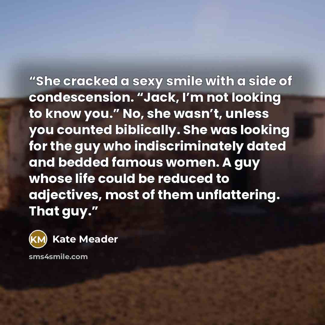 “She cracked a sexy smile with a side of condescension. “Jack, I’m not looking to know you.” No, she wasn’t, unless you counted biblically. She was looking for the guy who indiscriminately dated and bedded famous women. A guy whose life could be reduced to adjectives, most of them unflattering…” quote by Kate Meader