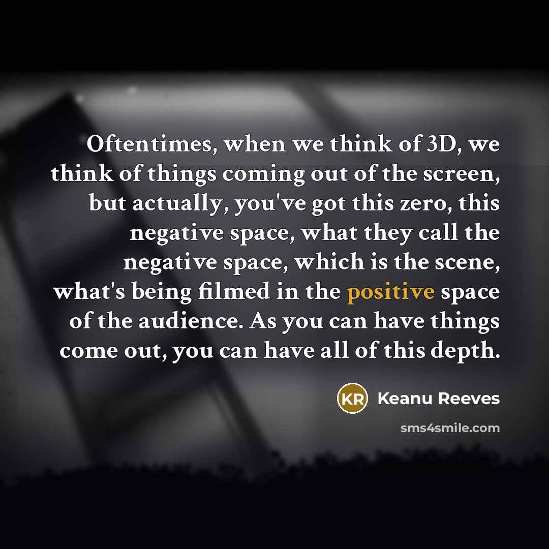 “Oftentimes, when we think of 3D, we think of things coming out of the screen, but actually, you've got this zero, this negative space, what they call the negative space, which is the scene, what's being filmed in the positive space of the audience. As you can have things come out, you can have all…” quote by Keanu Reeves