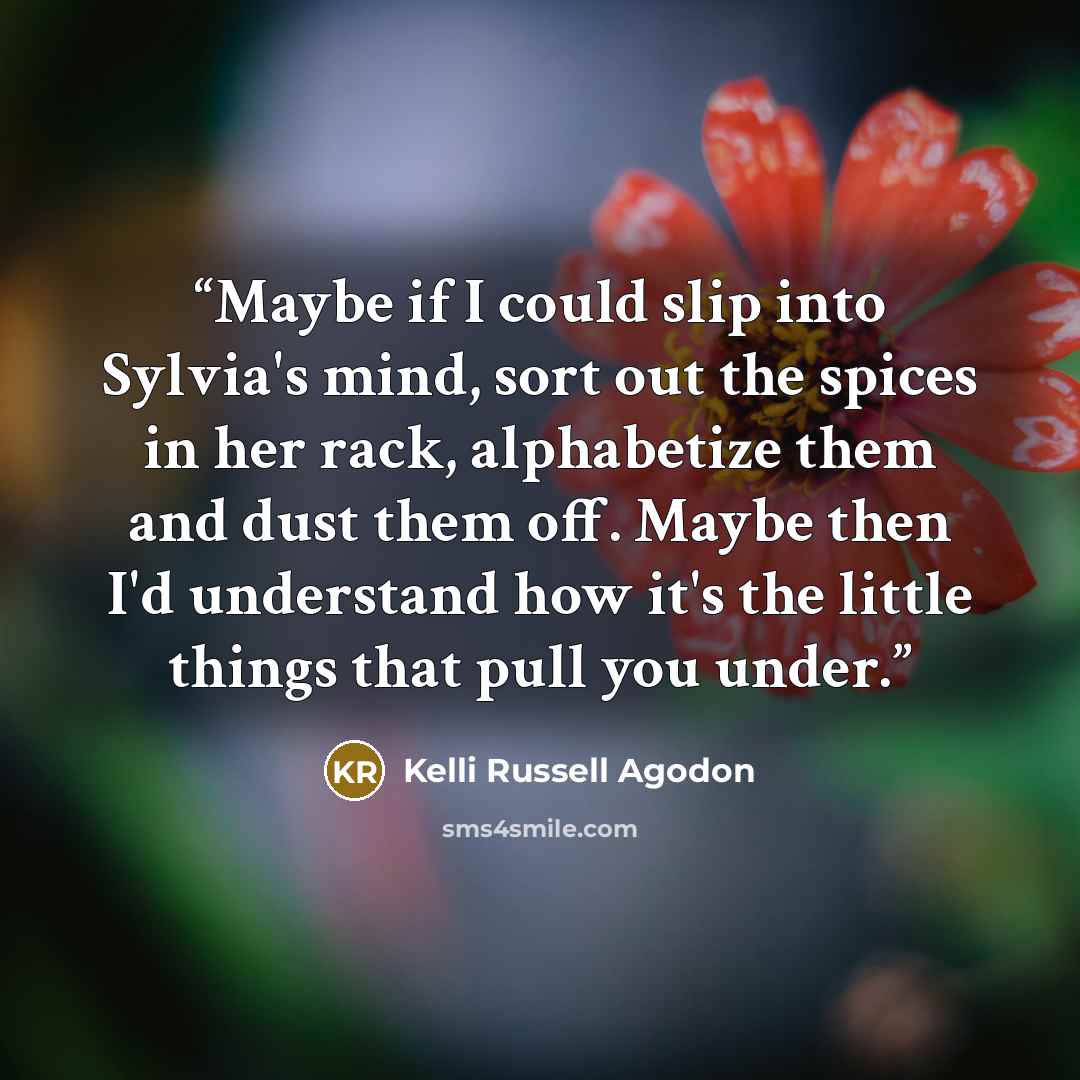 “Maybe if I could slip into Sylvia's mind, sort out the spices in her rack, alphabetize them and dust them off. Maybe then I'd understand how it's the little things that pull you under.” quote by Kelli Russell Agodon