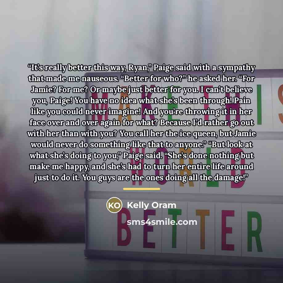 “It’s really better this way, Ryan,” Paige said with a sympathy that made me nauseous. “Better for who?” he asked her. “For Jamie? For me? Or maybe just better for you. I can’t believe you, Paige! You have no idea what she’s been through! Pain like you could never imagine! And you’re throwing it in…” quote by Kelly Oram