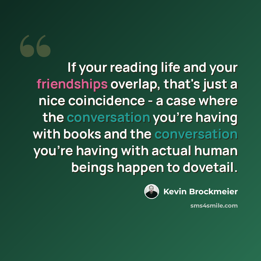 “If your reading life and your friendships overlap, that's just a nice coincidence - a case where the conversation you're having with books and the conversation you're having with actual human beings happen to dovetail.” quote by Kevin Brockmeier