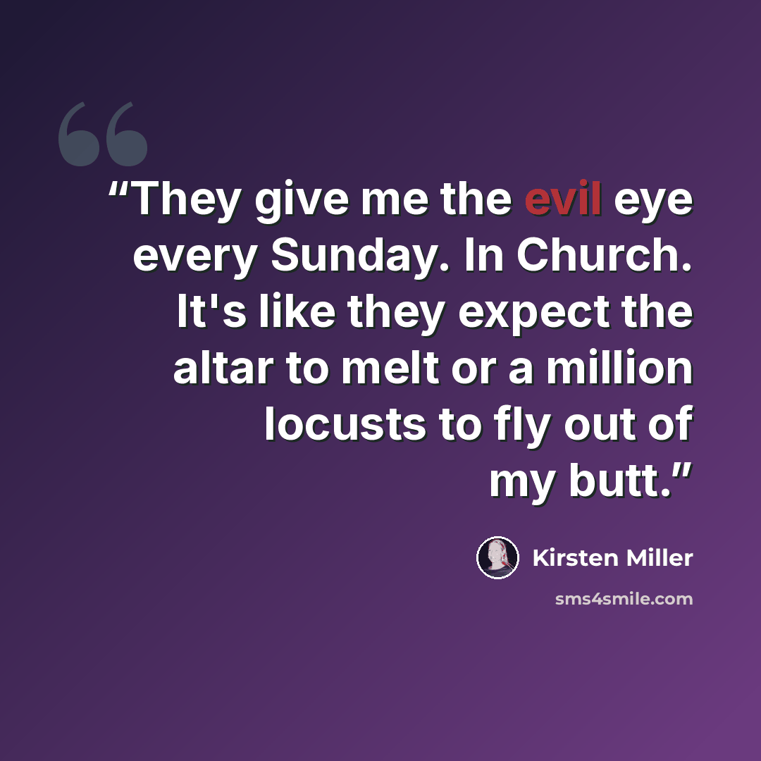 “They give me the evil eye every Sunday. In Church. It's like they expect the altar to melt or a million locusts to fly out of my butt.” quote by Kirsten Miller
