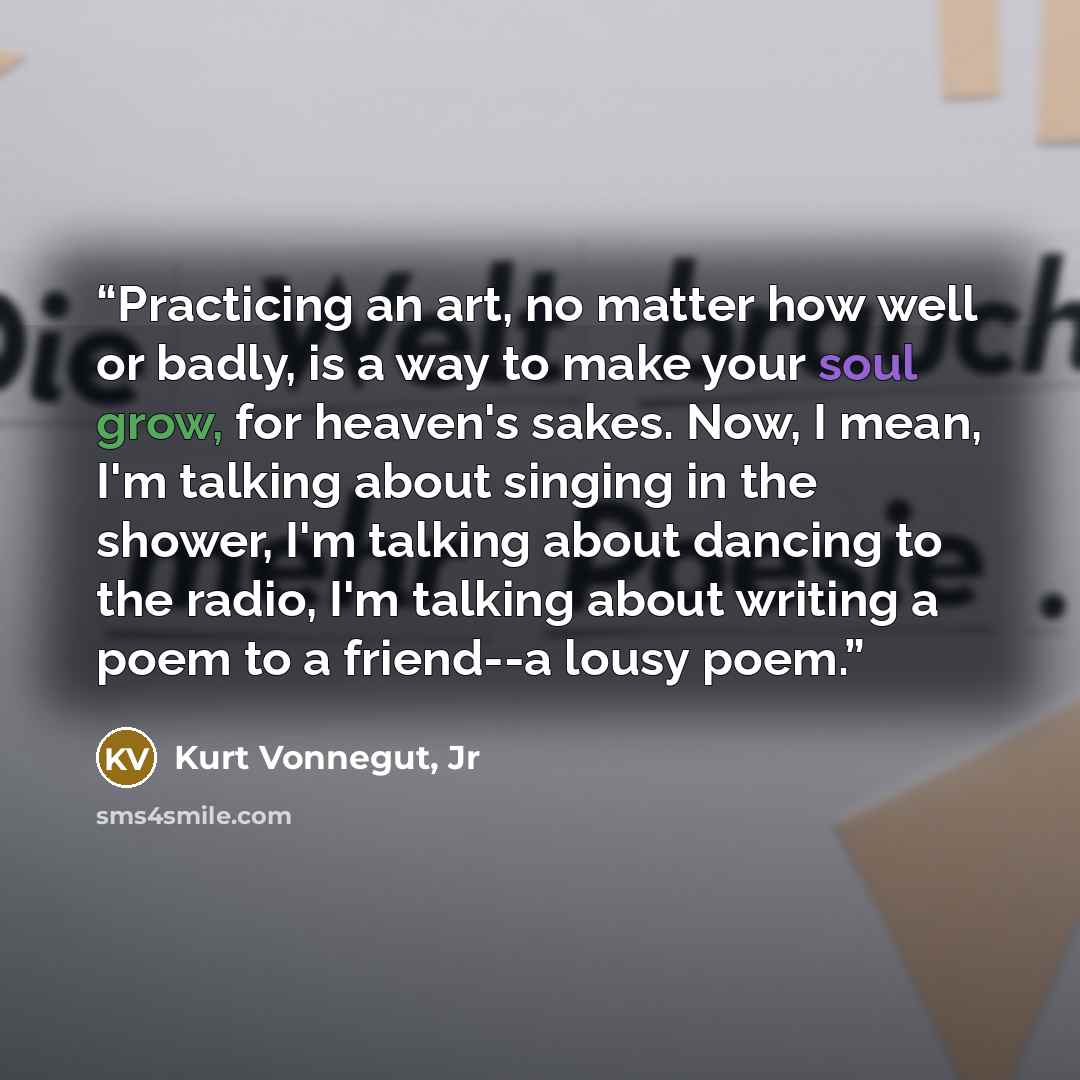 “Practicing an art, no matter how well or badly, is a way to make your soul grow, for heaven's sakes. Now, I mean, I'm talking about singing in the shower, I'm talking about dancing to the radio, I'm talking about writing a poem to a friend--a lousy poem.” quote by Kurt Vonnegut, Jr