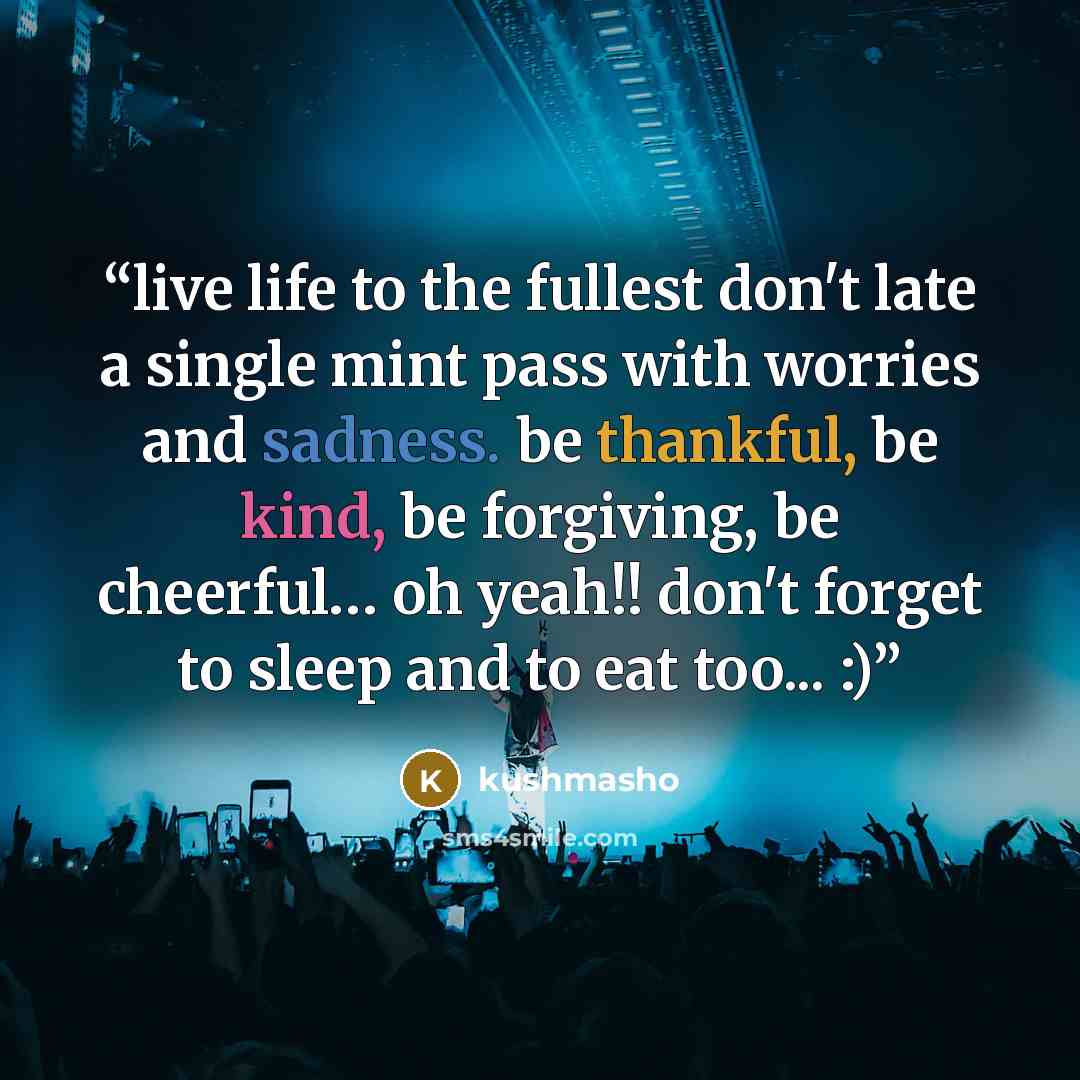 “live life to the fullest don't late a single mint pass with worries and sadness. be thankful, be kind, be forgiving, be cheerful… oh yeah!! don't forget to sleep and to eat too... :)” quote by kushmasho