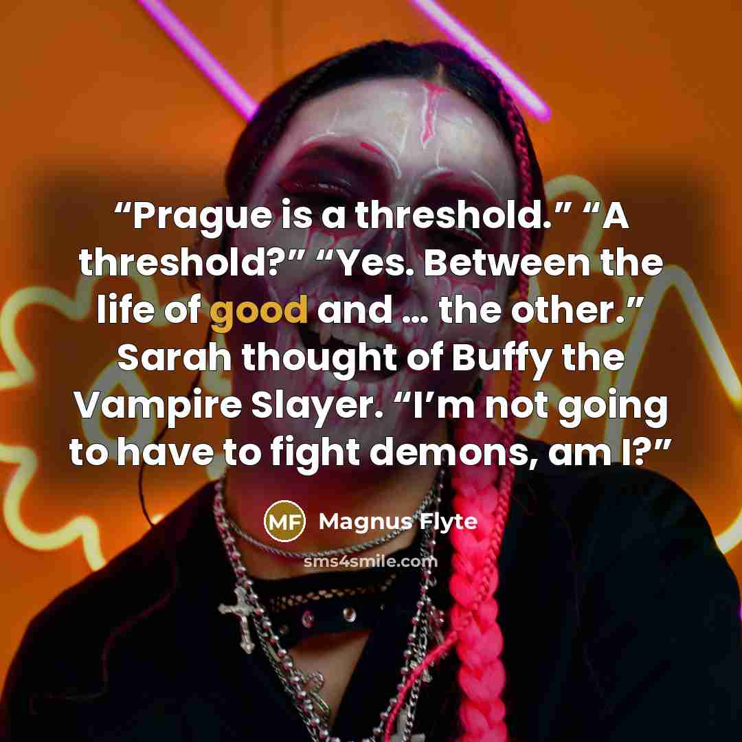 “Prague is a threshold.” “A threshold?” “Yes. Between the life of good and … the other.” Sarah thought of Buffy the Vampire Slayer. “I’m not going to have to fight demons, am I?” quote by Magnus Flyte