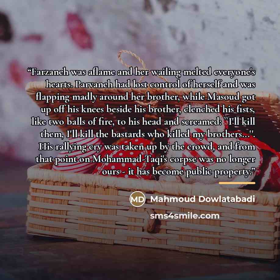“Farzaneh was aflame and her wailing melted everyone's hearts. Parvaneh had lost control of herself and was flapping madly around her brother, while Masoud got up off his knees beside his brother, clenched his fists, like two balls of fire, to his head and screamed: ''I'll kill them, I'll kill the…” quote by Mahmoud Dowlatabadi