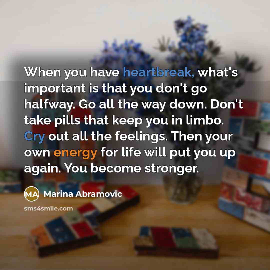 “When you have heartbreak, what's important is that you don't go halfway. Go all the way down. Don't take pills that keep you in limbo. Cry out all the feelings. Then your own energy for life will put you up again. You become stronger.” quote by Marina Abramovic