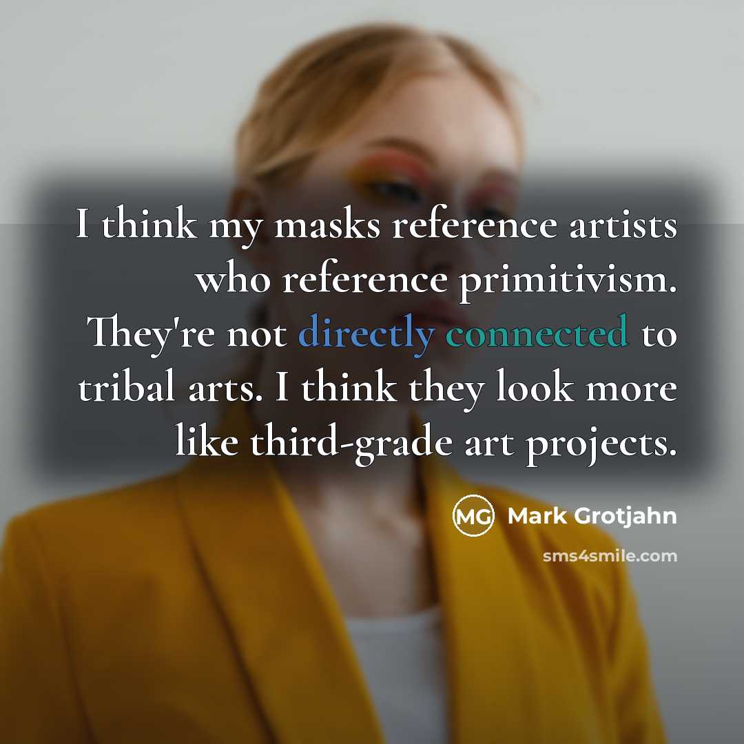 “I think my masks reference artists who reference primitivism. They're not directly connected to tribal arts. I think they look more like third-grade art projects.” quote by Mark Grotjahn