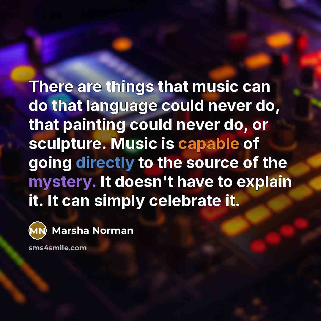 “There are things that music can do that language could never do, that painting could never do, or sculpture. Music is capable of going directly to the source of the mystery. It doesn't have to explain it. It can simply celebrate it.” quote by Marsha Norman
