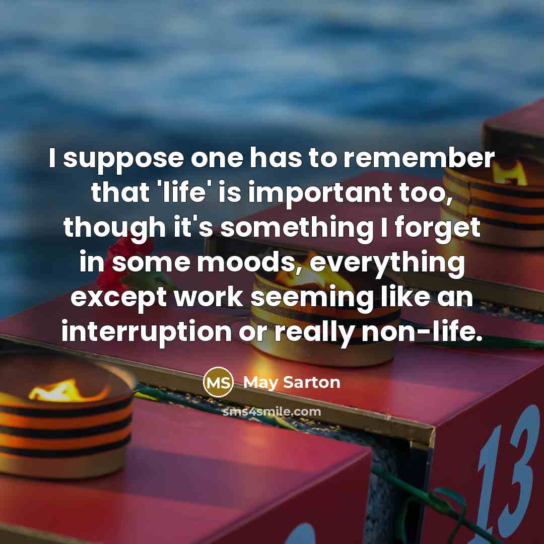 “I suppose one has to remember that 'life' is important too, though it's something I forget in some moods, everything except work seeming like an interruption or really non-life.” quote by May Sarton