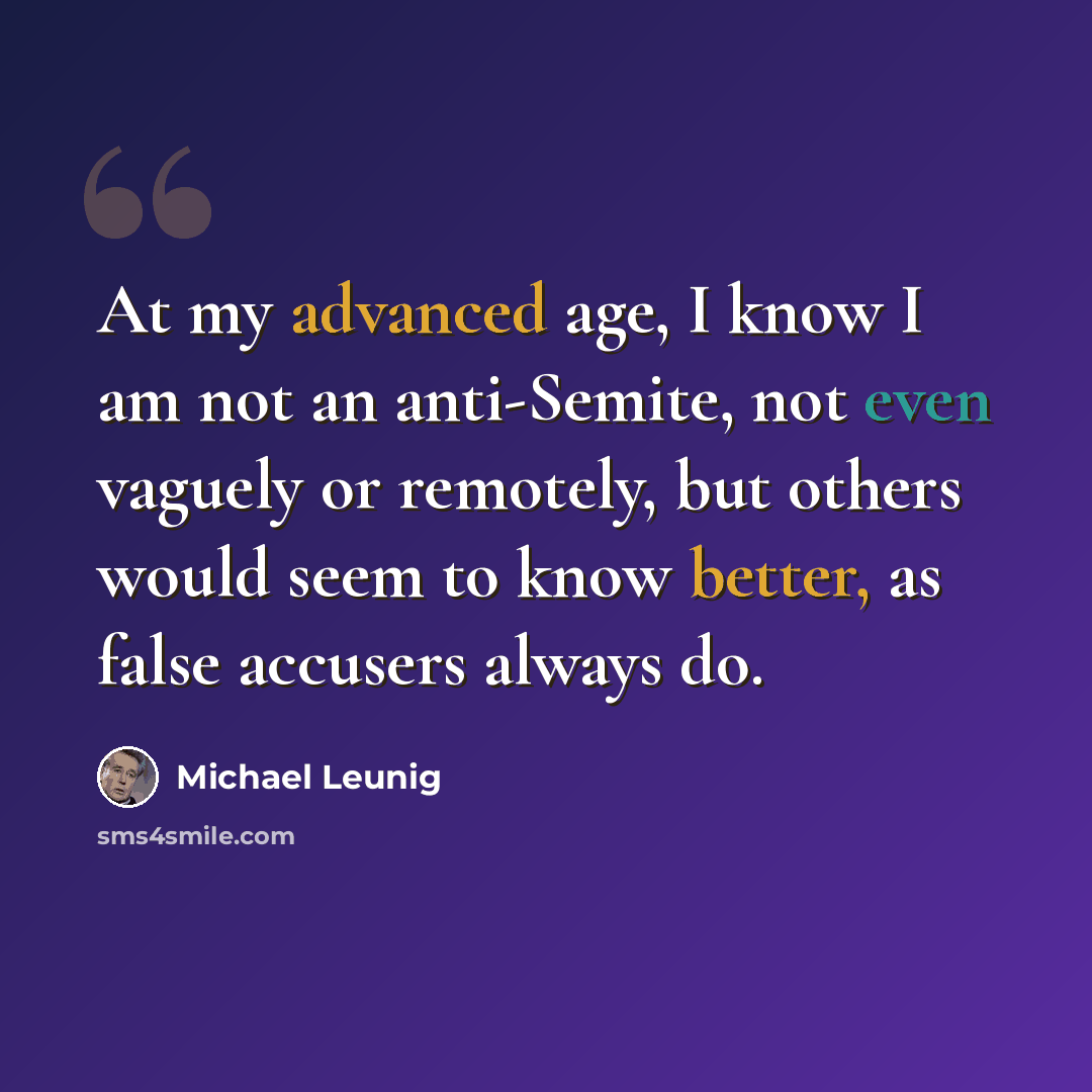 “At my advanced age, I know I am not an anti-Semite, not even vaguely or remotely, but others would seem to know better, as false accusers always do.” quote by Michael Leunig