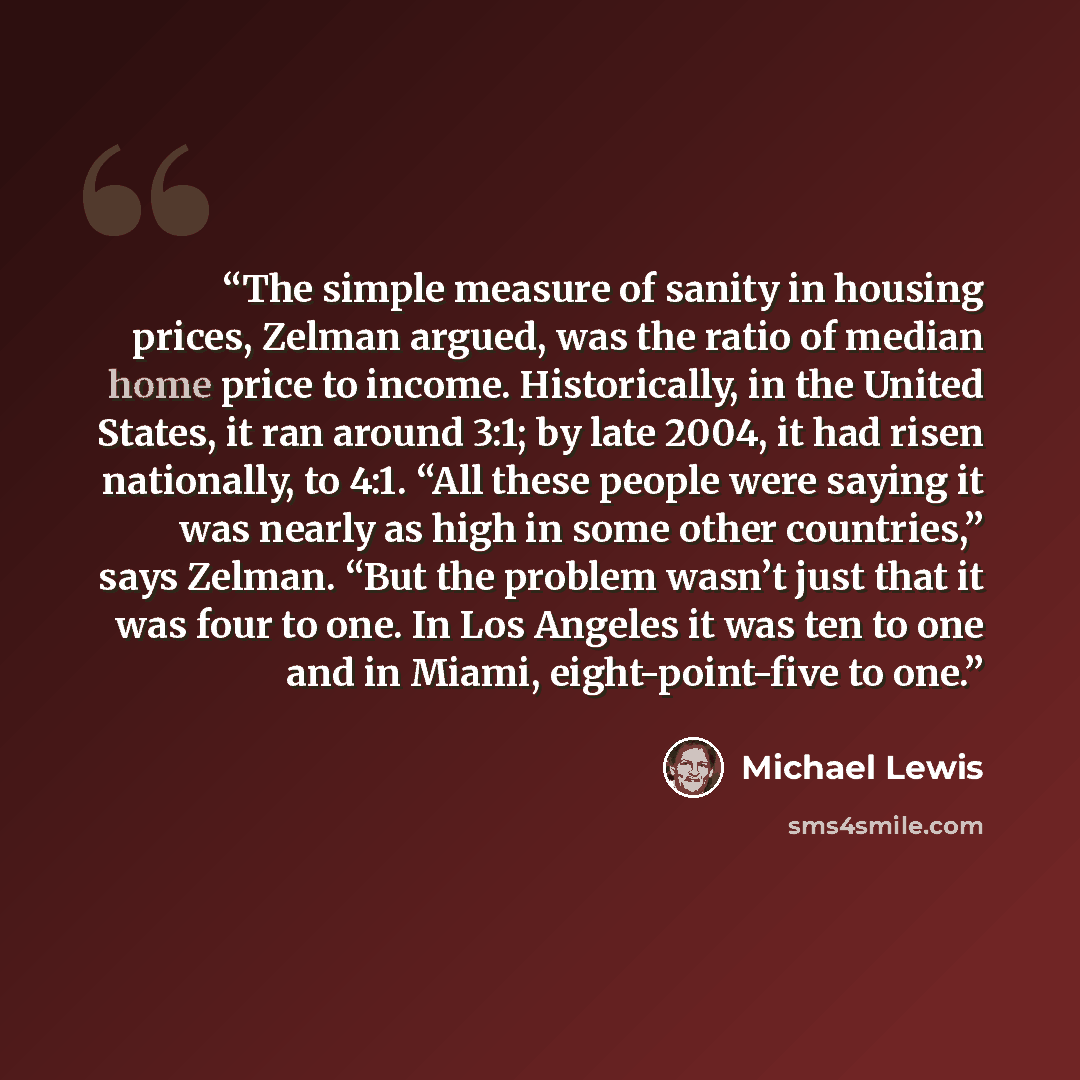“The simple measure of sanity in housing prices, Zelman argued, was the ratio of median home price to income. Historically, in the United States, it ran around 3:1; by late 2004, it had risen nationally, to 4:1. “All these people were saying it was nearly as high in some other countries,” says…” quote by Michael Lewis