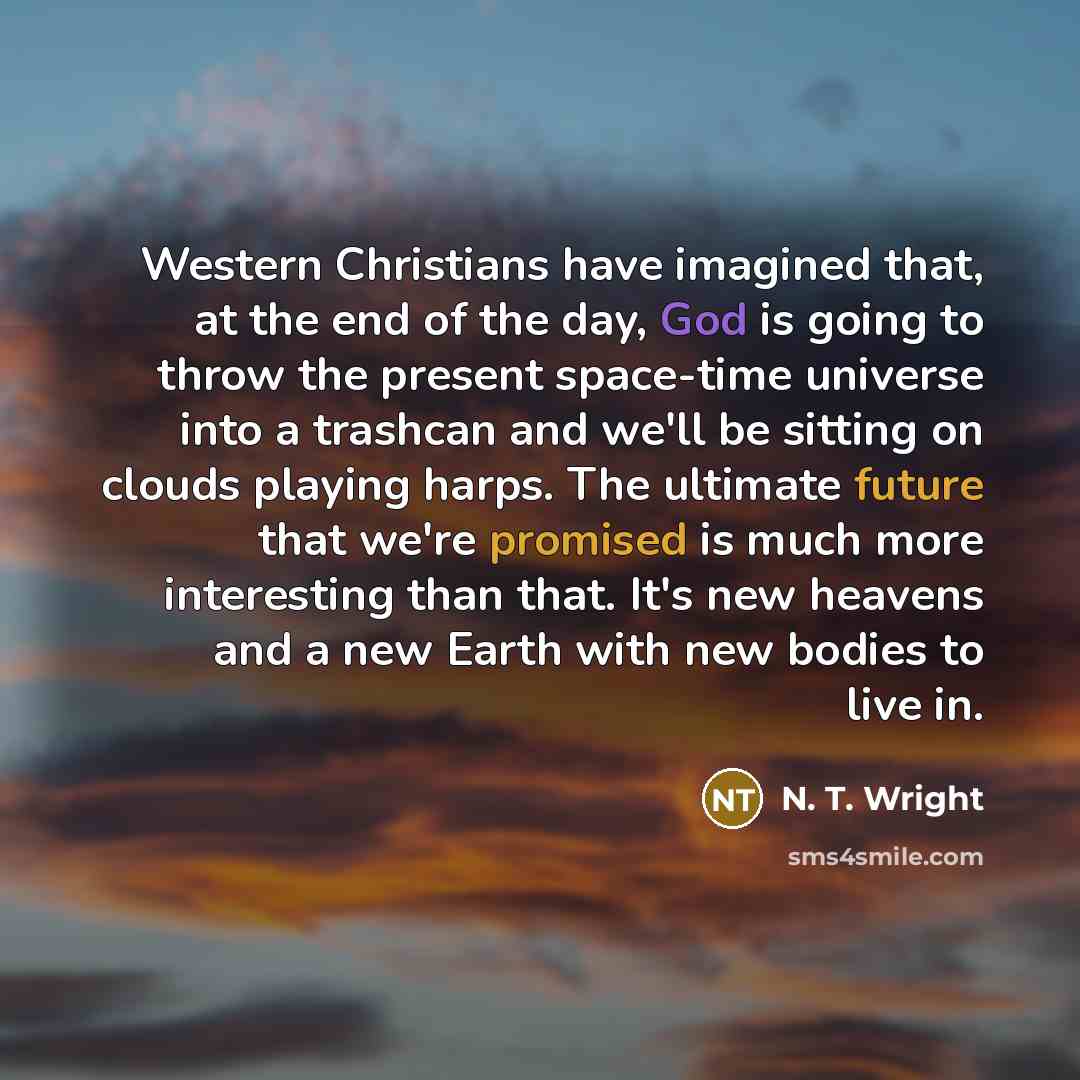 “Western Christians have imagined that, at the end of the day, God is going to throw the present space-time universe into a trashcan and we'll be sitting on clouds playing harps. The ultimate future that we're promised is much more interesting than that. It's new heavens and a new Earth with new…” quote by N. T. Wright