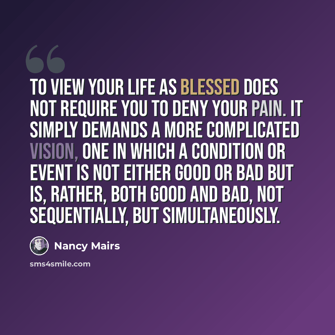 “To view your life as blessed does not require you to deny your pain. It simply demands a more complicated vision, one in which a condition or event is not either good or bad but is, rather, both good and bad, not sequentially, but simultaneously.” quote by Nancy Mairs