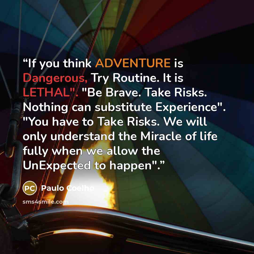 “If you think ADVENTURE is Dangerous, Try Routine. It is LETHAL". "Be Brave. Take Risks. Nothing can substitute Experience". "You have to Take Risks. We will only understand the Miracle of life fully when we allow the UnExpected to happen".” quote by Paulo Coelho