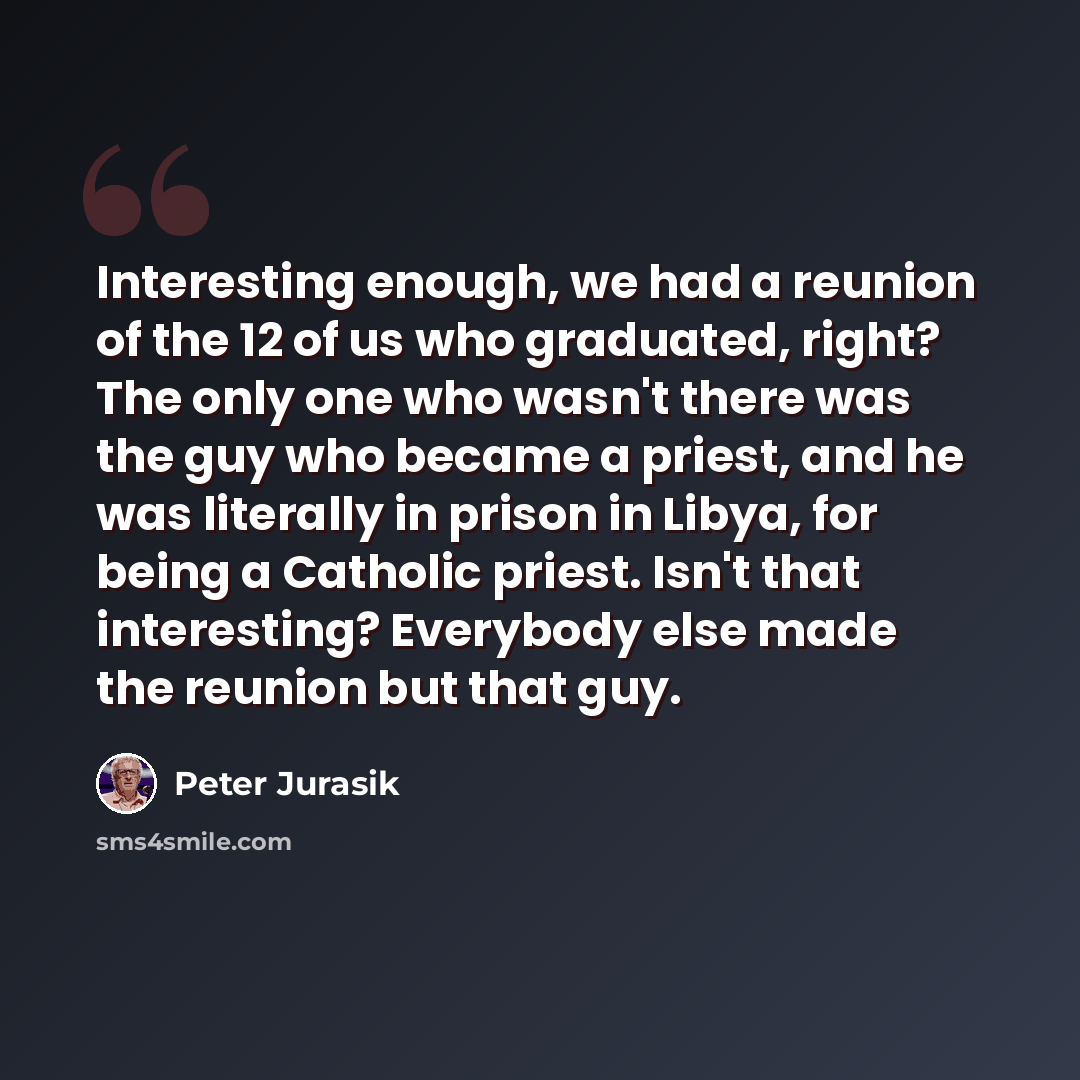 “Interesting enough, we had a reunion of the 12 of us who graduated, right? The only one who wasn't there was the guy who became a priest, and he was literally in prison in Libya, for being a Catholic priest. Isn't that interesting? Everybody else made the reunion but that guy.” quote by Peter Jurasik