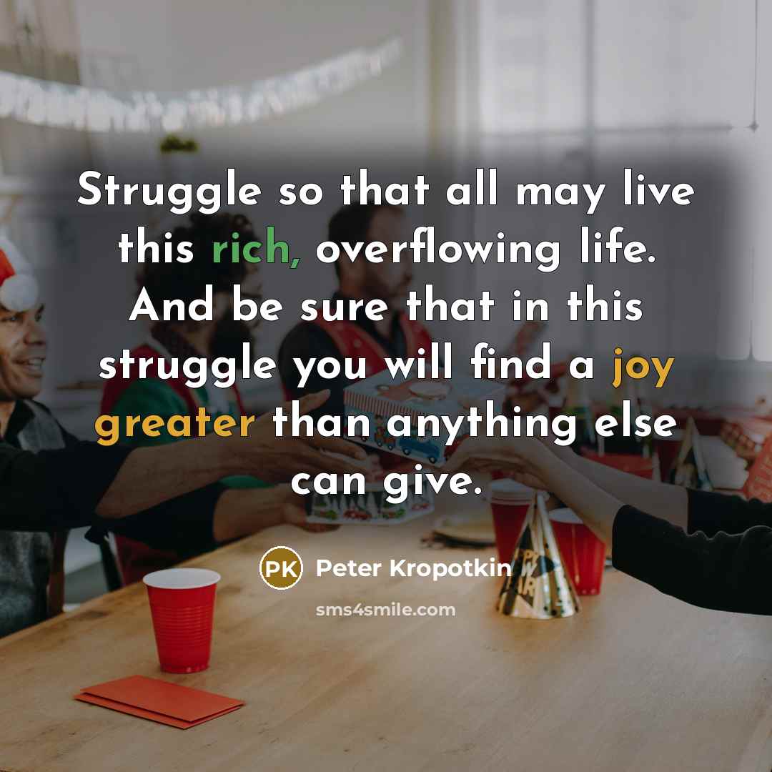 “Struggle so that all may live this rich, overflowing life. And be sure that in this struggle you will find a joy greater than anything else can give.” quote by Peter Kropotkin