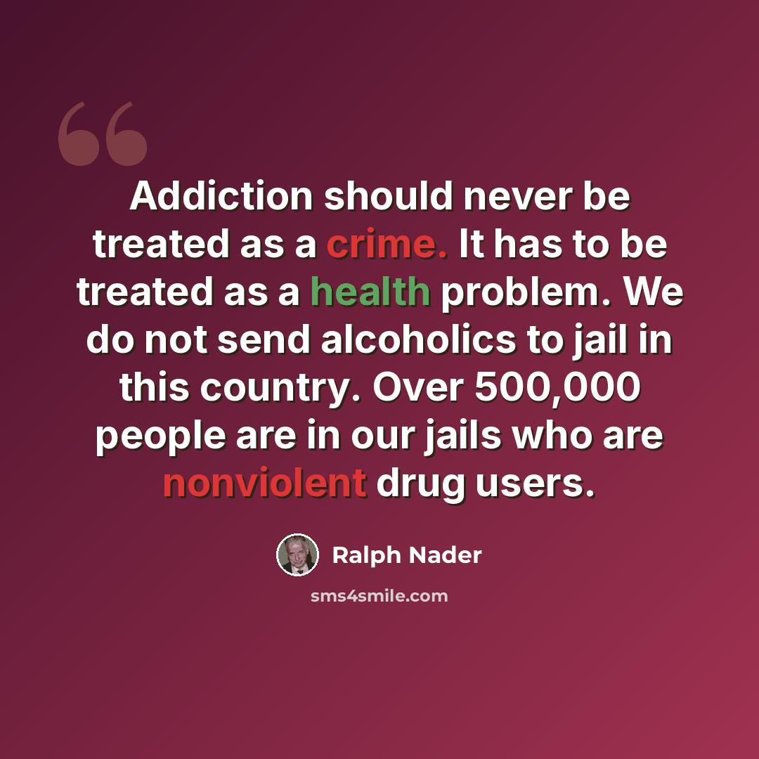 “Addiction should never be treated as a crime. It has to be treated as a health problem. We do not send alcoholics to jail in this country. Over 500,000 people are in our jails who are nonviolent drug users.” quote by Ralph Nader