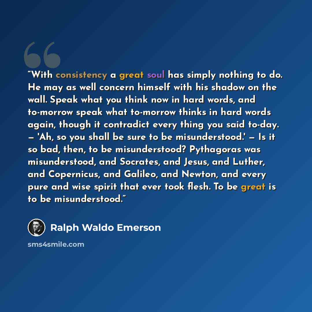 “With consistency a great soul has simply nothing to do. He may as well concern himself with his shadow on the wall. Speak what you think now in hard words, and to-morrow speak what to-morrow thinks in hard words again, though it contradict every thing you said to-day. — 'Ah, so you shall be sure…” quote by Ralph Waldo Emerson