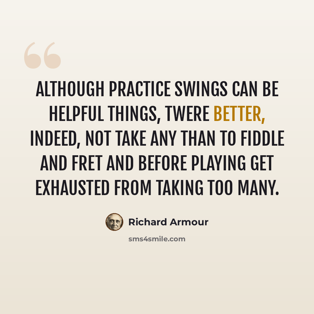 “Although practice swings Can be helpful things, Twere better, indeed, not take any Than to fiddle and fret And before playing get Exhausted from taking too many.” quote by Richard Armour
