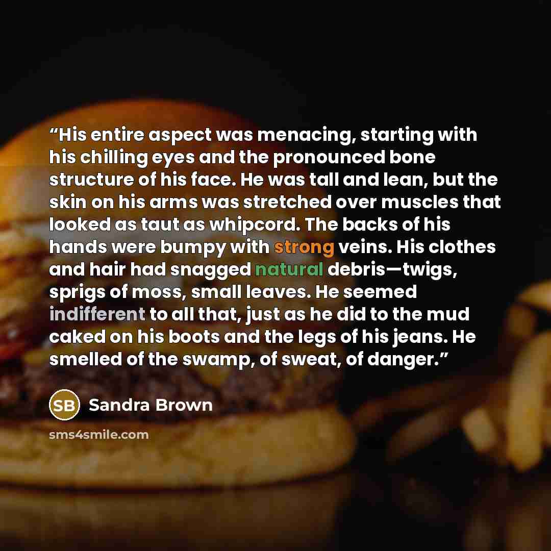 “His entire aspect was menacing, starting with his chilling eyes and the pronounced bone structure of his face. He was tall and lean, but the skin on his arms was stretched over muscles that looked as taut as whipcord. The backs of his hands were bumpy with strong veins. His clothes and hair had…” quote by Sandra Brown
