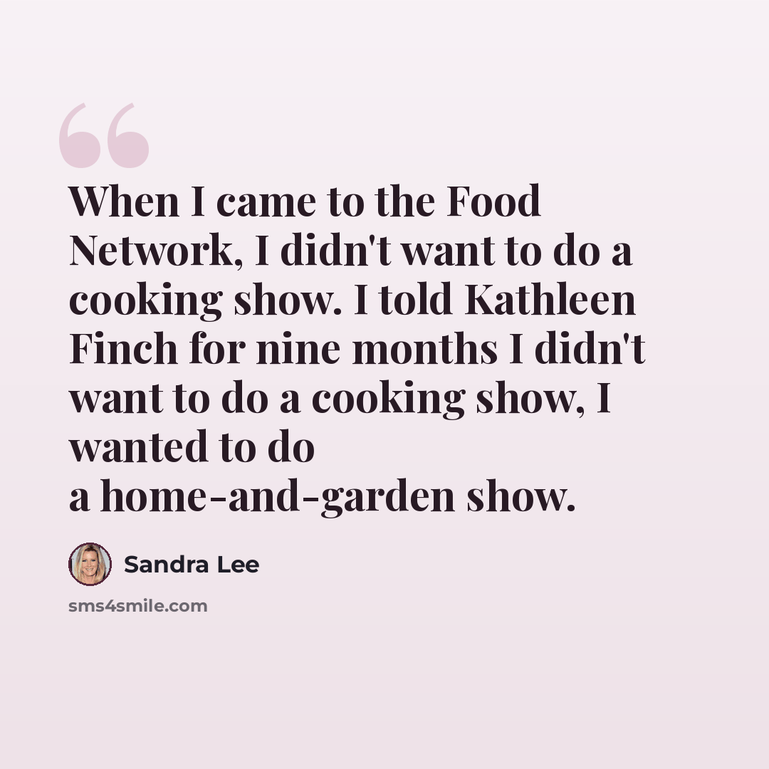 “When I came to the Food Network, I didn't want to do a cooking show. I told Kathleen Finch for nine months I didn't want to do a cooking show, I wanted to do a home-and-garden show.” quote by Sandra Lee