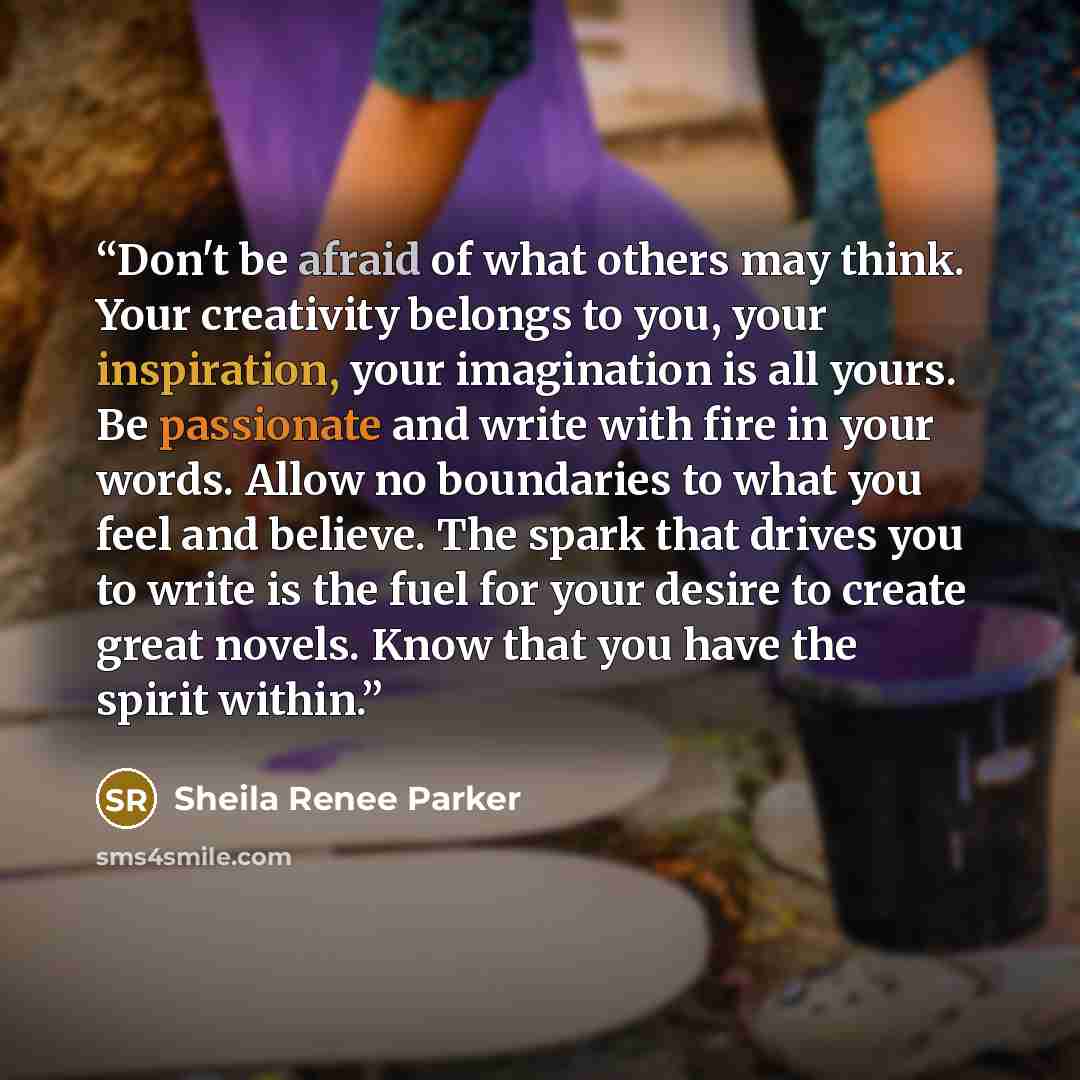“Don't be afraid of what others may think. Your creativity belongs to you, your inspiration, your imagination is all yours. Be passionate and write with fire in your words. Allow no boundaries to what you feel and believe. The spark that drives you to write is the fuel for your desire to create…” quote by Sheila Renee Parker