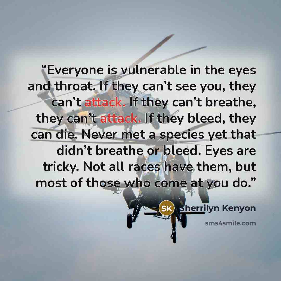 “Everyone is vulnerable in the eyes and throat. If they can’t see you, they can’t attack. If they can’t breathe, they can’t attack. If they bleed, they can die. Never met a species yet that didn’t breathe or bleed. Eyes are tricky. Not all races have them, but most of those who come at you do.” quote by Sherrilyn Kenyon