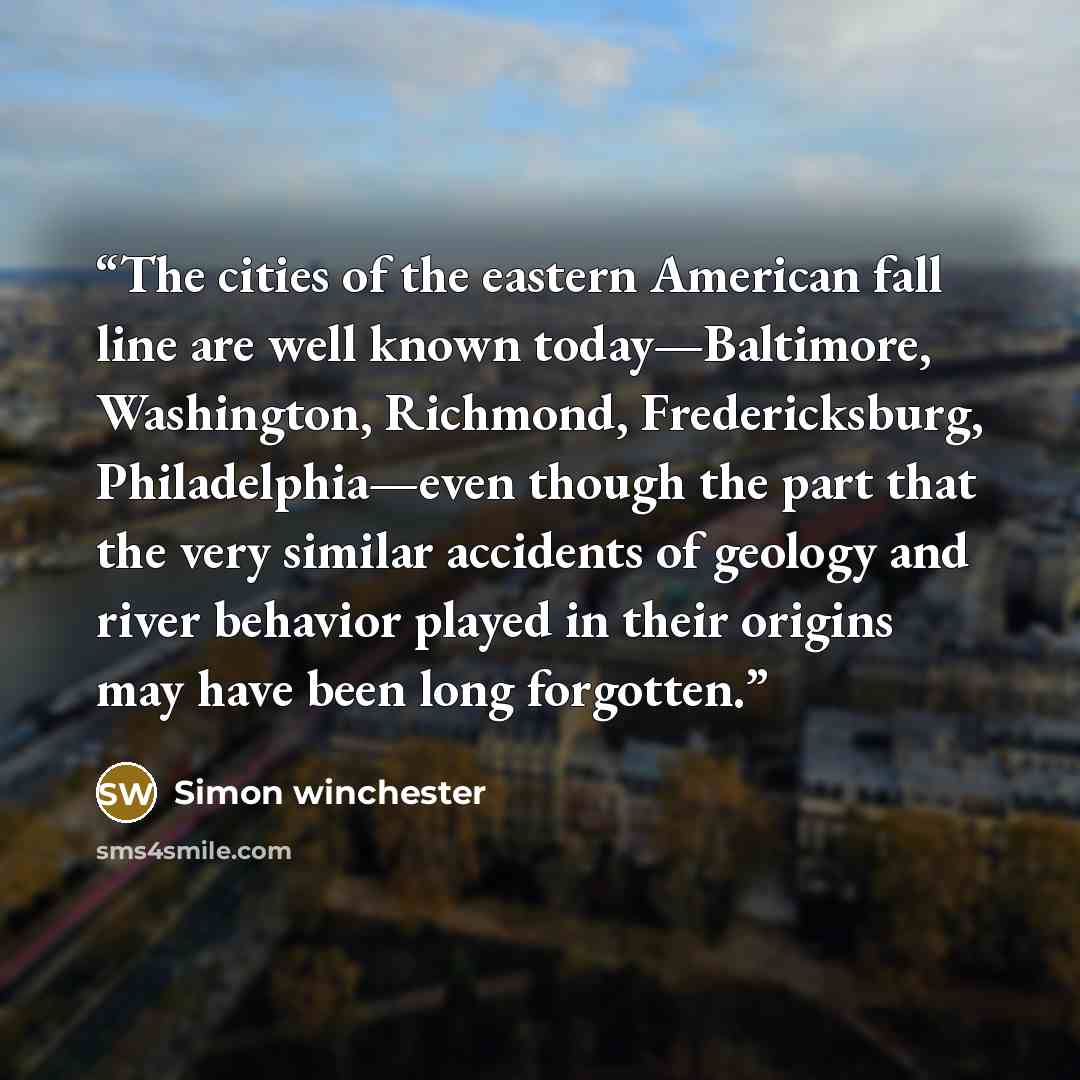 “The cities of the eastern American fall line are well known today—Baltimore, Washington, Richmond, Fredericksburg, Philadelphia—even though the part that the very similar accidents of geology and river behavior played in their origins may have been long forgotten.” quote by Simon Winchester