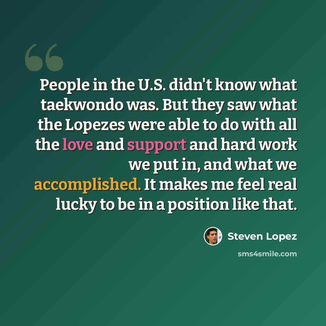 “People in the U.S. didn't know what taekwondo was. But they saw what the Lopezes were able to do with all the love and support and hard work we put in, and what we accomplished. It makes me feel real lucky to be in a position like that.” quote by Steven Lopez