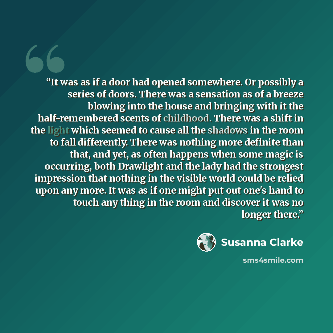 “It was as if a door had opened somewhere. Or possibly a series of doors. There was a sensation as of a breeze blowing into the house and bringing with it the half-remembered scents of childhood. There was a shift in the light which seemed to cause all the shadows in the room to fall differently…” quote by Susanna Clarke