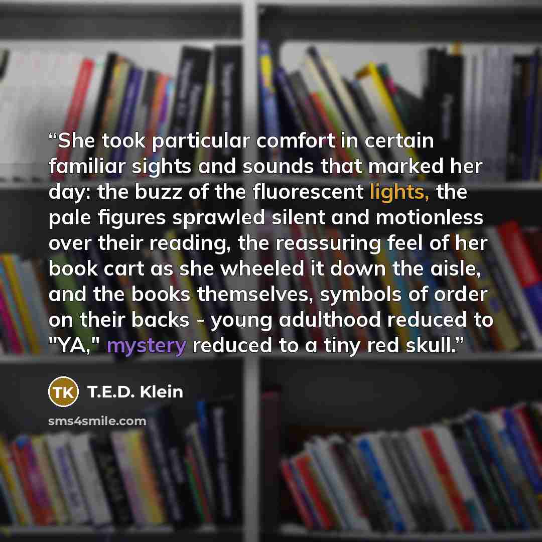 “She took particular comfort in certain familiar sights and sounds that marked her day: the buzz of the fluorescent lights, the pale figures sprawled silent and motionless over their reading, the reassuring feel of her book cart as she wheeled it down the aisle, and the books themselves, symbols of…” quote by T.E.D. Klein