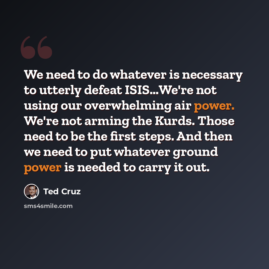 “We need to do whatever is necessary to utterly defeat ISIS…We're not using our overwhelming air power. We're not arming the Kurds. Those need to be the first steps. And then we need to put whatever ground power is needed to carry it out.” quote by Ted Cruz