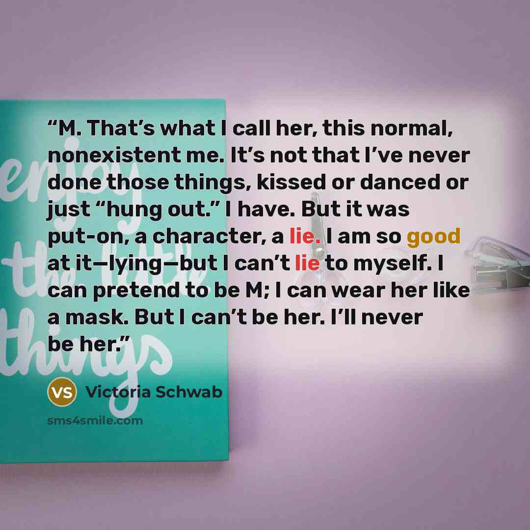 “M. That’s what I call her, this normal, nonexistent me. It’s not that I’ve never done those things, kissed or danced or just “hung out.” I have. But it was put-on, a character, a lie. I am so good at it—lying—but I can’t lie to myself. I can pretend to be M; I can wear her like a mask. But I can’t…” quote by Victoria Schwab
