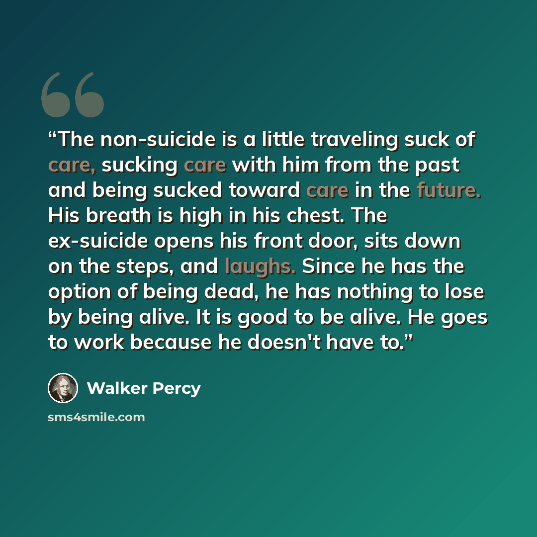 “The non-suicide is a little traveling suck of care, sucking care with him from the past and being sucked toward care in the future. His breath is high in his chest. The ex-suicide opens his front door, sits down on the steps, and laughs. Since he has the option of being dead, he has nothing to…” quote by Walker Percy