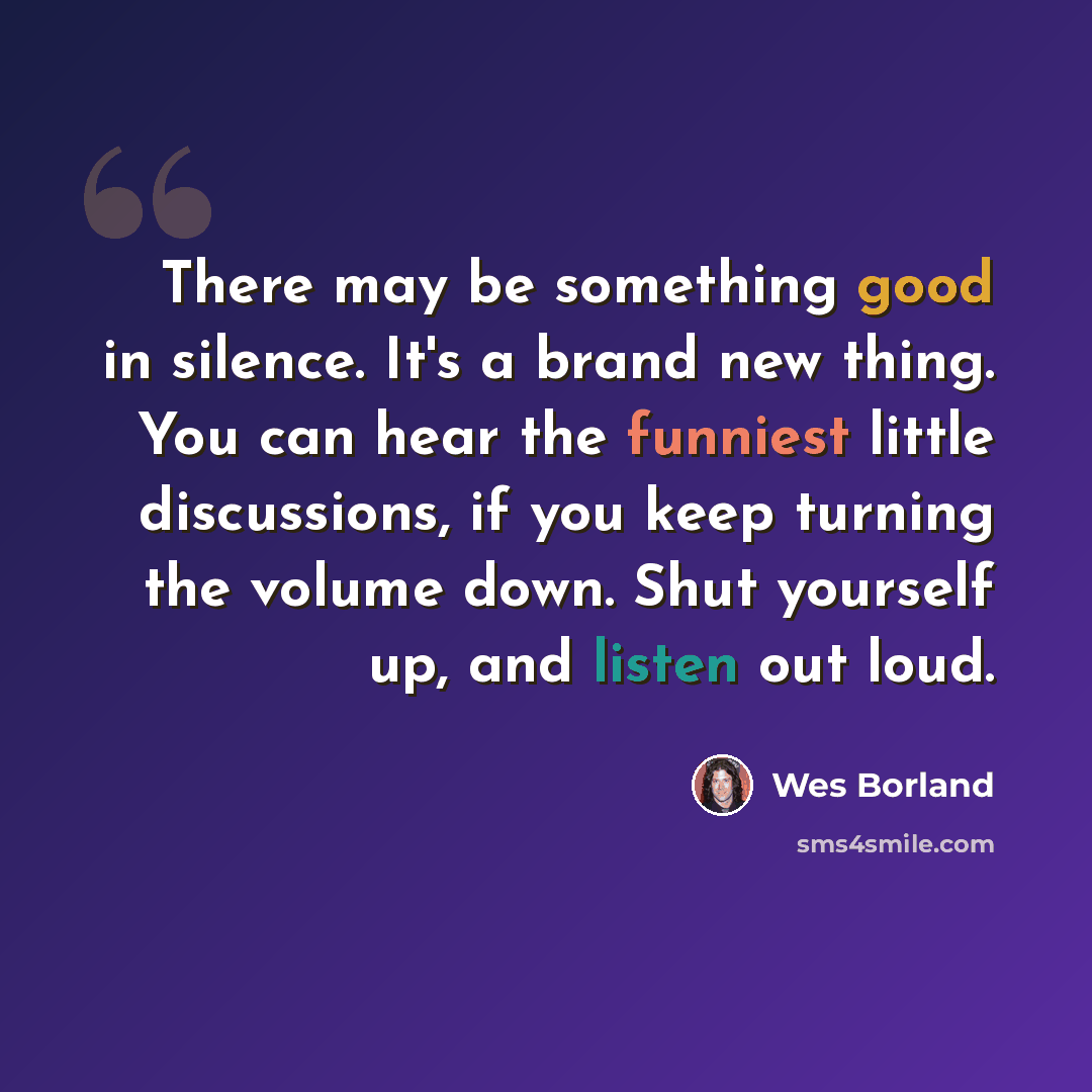 “There may be something good in silence. It's a brand new thing. You can hear the funniest little discussions, if you keep turning the volume down. Shut yourself up, and listen out loud.” quote by Wes Borland