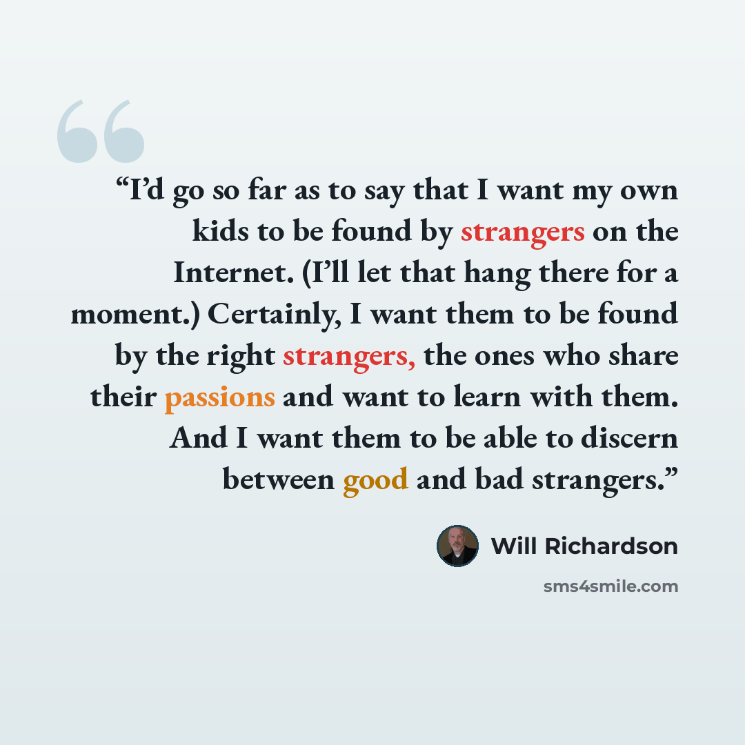 “I’d go so far as to say that I want my own kids to be found by strangers on the Internet. (I’ll let that hang there for a moment.) Certainly, I want them to be found by the right strangers, the ones who share their passions and want to learn with them. And I want them to be able to discern between…” quote by Will Richardson