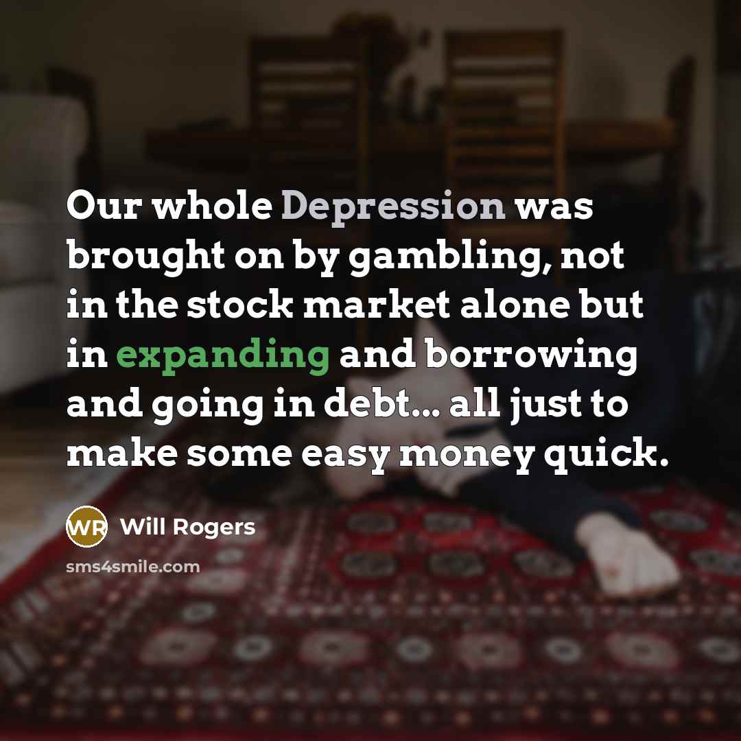 “Our whole Depression was brought on by gambling, not in the stock market alone but in expanding and borrowing and going in debt... all just to make some easy money quick.” quote by Will Rogers