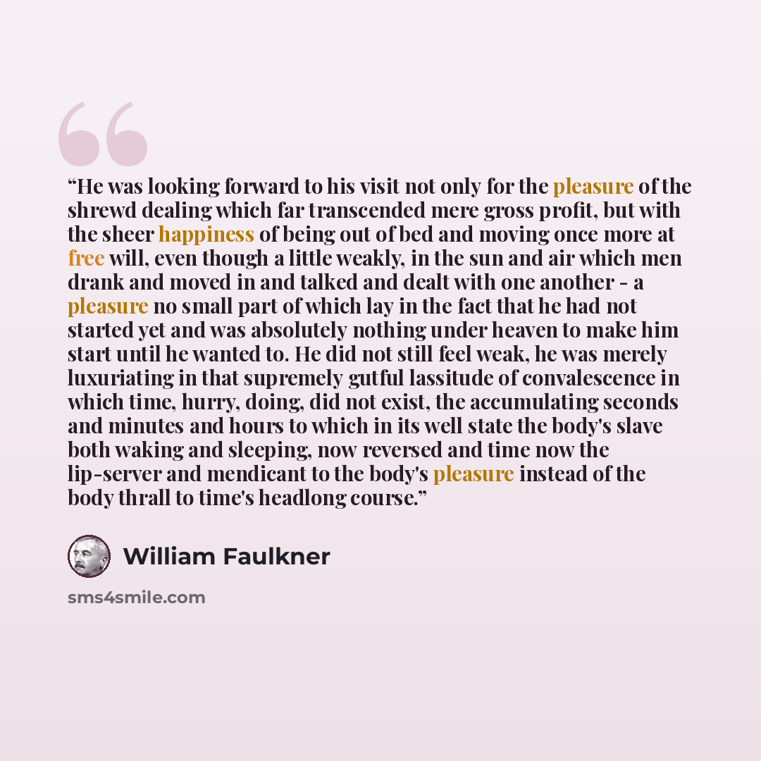 “He was looking forward to his visit not only for the pleasure of the shrewd dealing which far transcended mere gross profit, but with the sheer happiness of being out of bed and moving once more at free will, even though a little weakly, in the sun and air which men drank and moved in and talked…” quote by William Faulkner