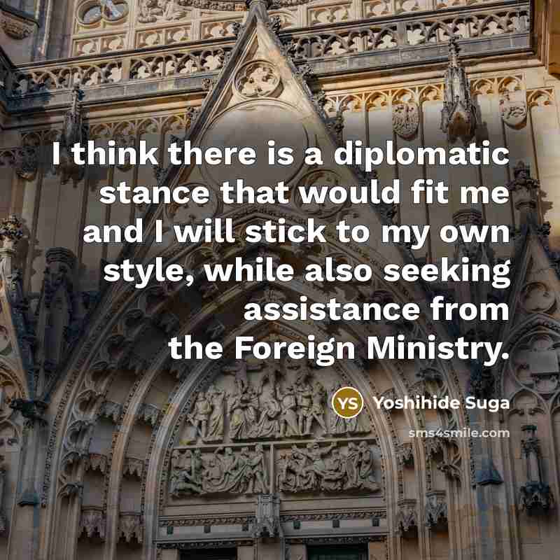 “I think there is a diplomatic stance that would fit me and I will stick to my own style, while also seeking assistance from the Foreign Ministry.” quote by Yoshihide Suga