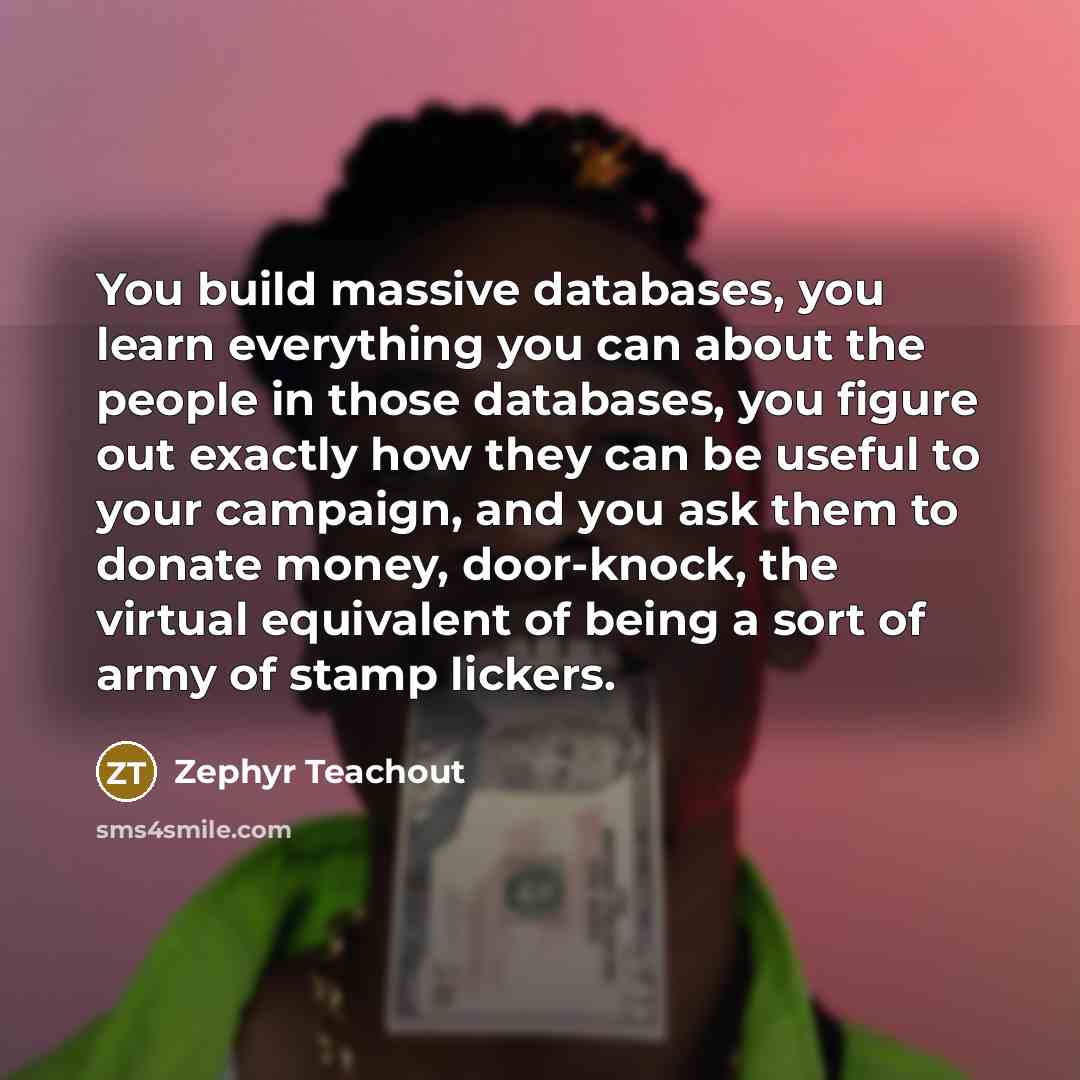 “You build massive databases, you learn everything you can about the people in those databases, you figure out exactly how they can be useful to your campaign, and you ask them to donate money, door-knock, the virtual equivalent of being a sort of army of stamp lickers.” quote by Zephyr Teachout