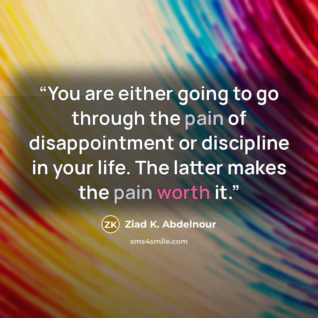 “You are either going to go through the pain of disappointment or discipline in your life. The latter makes the pain worth it.” quote by Ziad K. Abdelnour