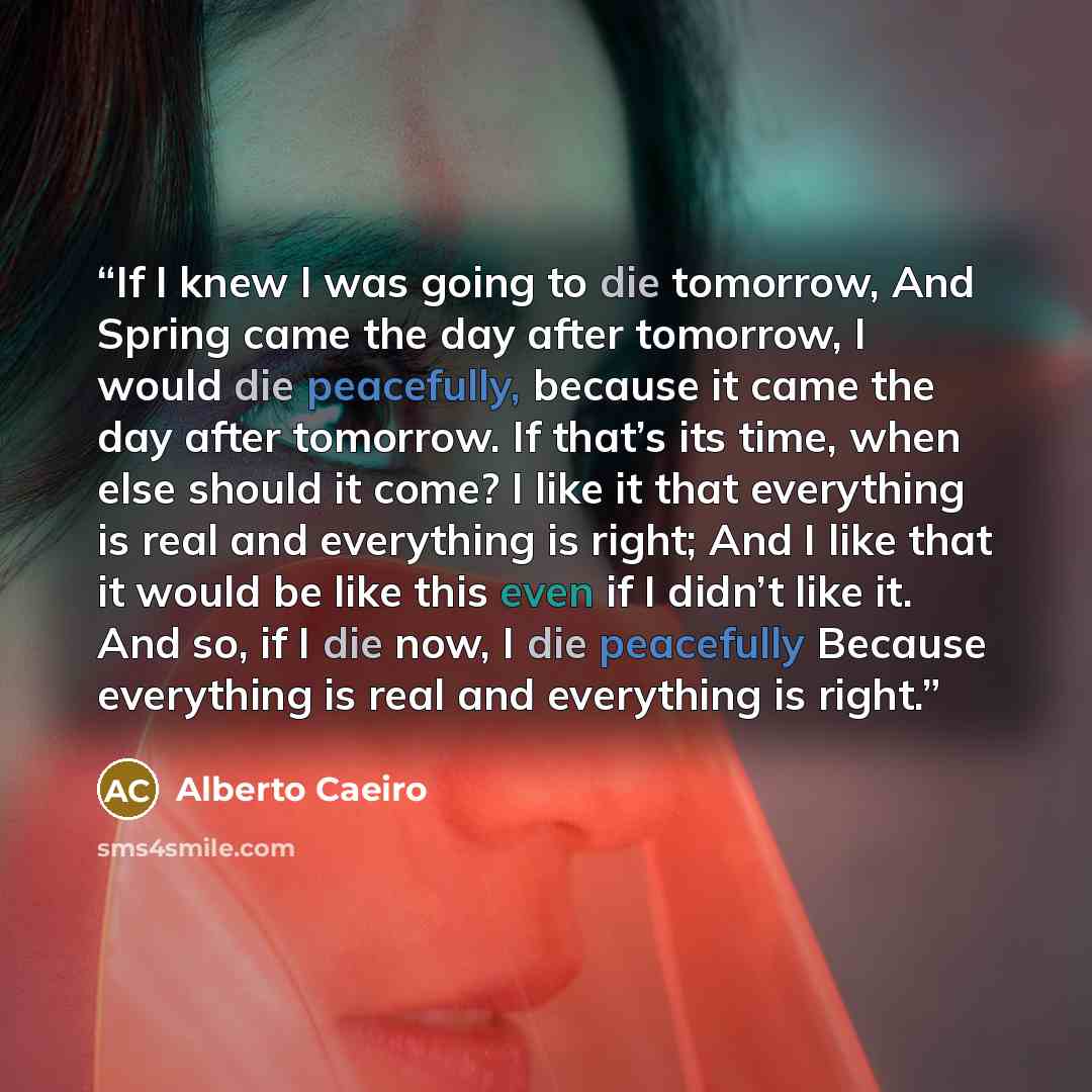 “If I knew I was going to die tomorrow, And Spring came the day after tomorrow, I would die peacefully, because it came the day after tomorrow. If that’s its time, when else should it come? I like it that everything is real and everything is right; And I like that it would be like this even if I…” quote by Alberto Caeiro