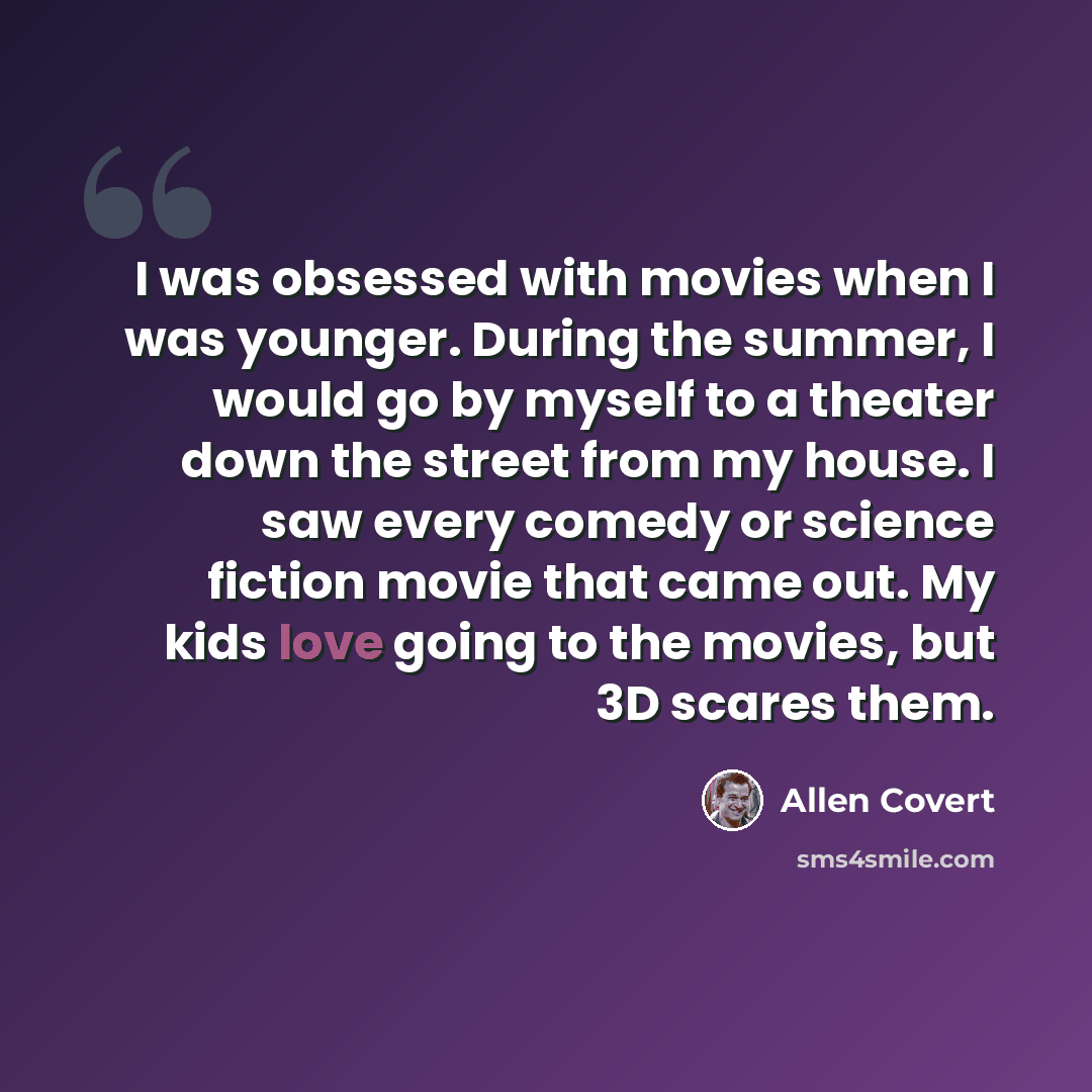 “I was obsessed with movies when I was younger. During the summer, I would go by myself to a theater down the street from my house. I saw every comedy or science fiction movie that came out. My kids love going to the movies, but 3D scares them.” quote by Allen Covert